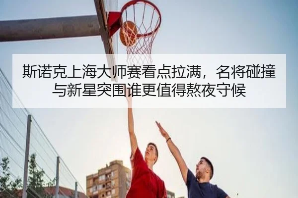 斯诺克上海大师赛看点拉满，名将碰撞与新星突围谁更值得熬夜守候（maiqiuwang）